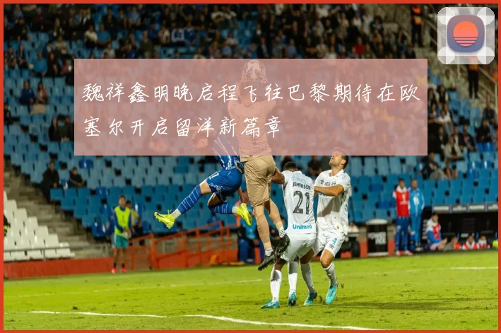 魏祥鑫明晚启程飞往巴黎期待在欧塞尔开启留洋新篇章
