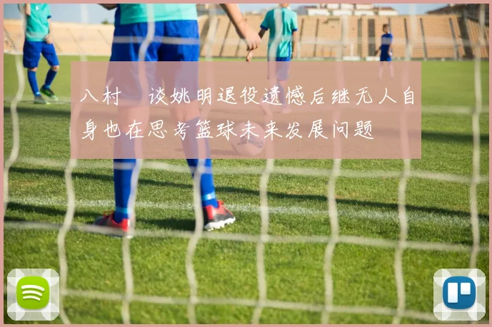 八村塁谈姚明退役遗憾后继无人自身也在思考篮球未来发展问题