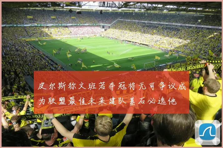 皮尔斯称文班若夺冠将无可争议成为联盟最佳未来建队基石必选他
