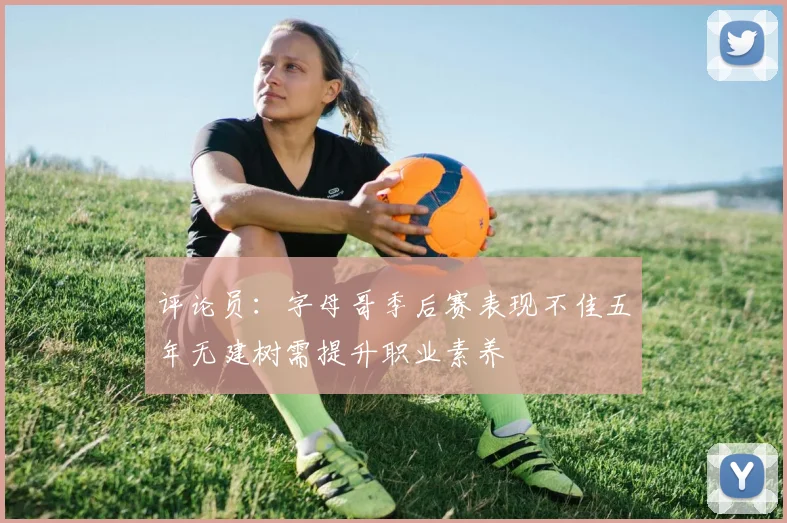 评论员：字母哥季后赛表现不佳五年无建树需提升职业素养