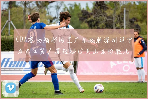 CBA赛场精彩纷呈广东战胜深圳辽宁力克江苏广厦轻松过关山东险胜北京