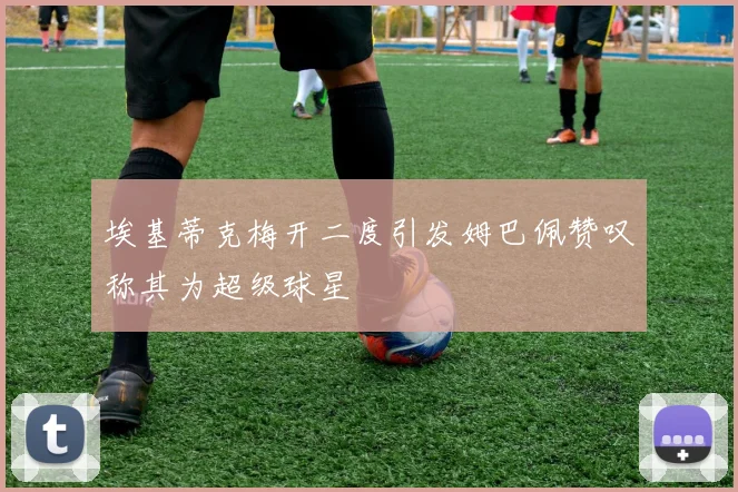 埃基蒂克梅开二度引发姆巴佩赞叹称其为超级球星