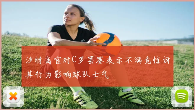 沙特高官对C罗罢赛表示不满竟惊讶其行为影响球队士气