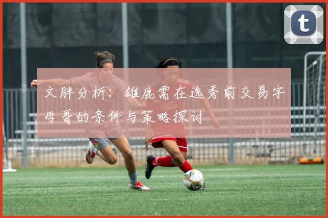 文胖分析：雄鹿需在选秀前交易字母哥的条件与策略探讨