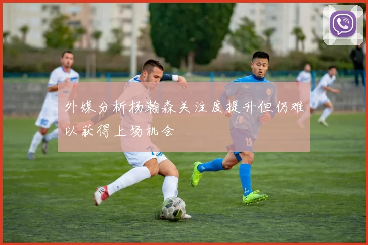 外媒分析杨瀚森关注度提升但仍难以获得上场机会