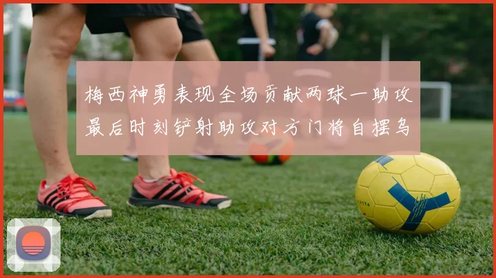 梅西神勇表现全场贡献两球一助攻最后时刻铲射助攻对方门将自摆乌龙