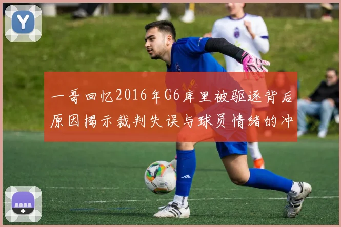 一哥回忆2016年G6库里被驱逐背后原因揭示裁判失误与球员情绪的冲突
