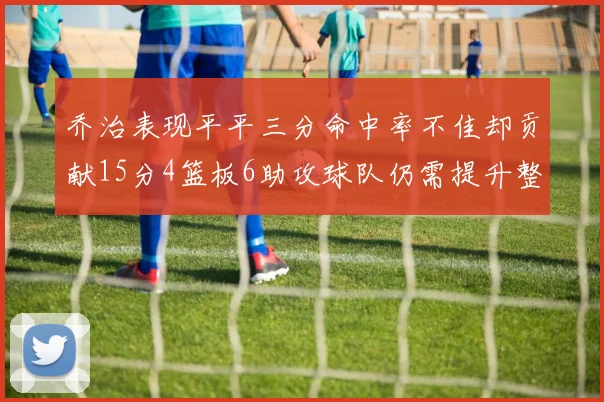 乔治表现平平三分命中率不佳却贡献15分4篮板6助攻球队仍需提升整体状态