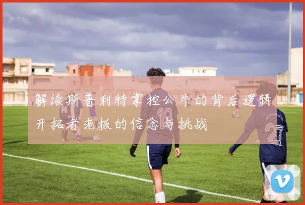 解读斯普利特掌控公牛的背后逻辑开拓者老板的信念与挑战