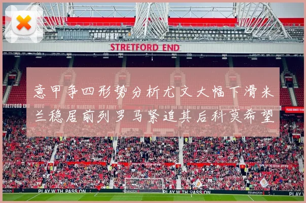 意甲争四形势分析尤文大幅下滑米兰稳居前列罗马紧追其后科莫希望渺茫