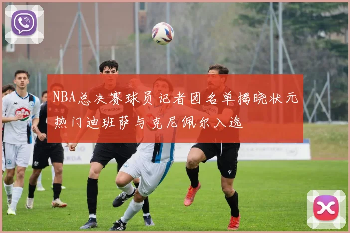 NBA总决赛球员记者团名单揭晓状元热门迪班萨与克尼佩尔入选