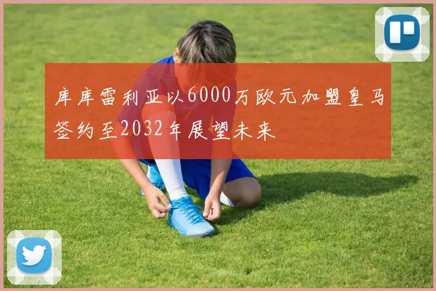库库雷利亚以6000万欧元加盟皇马签约至2032年展望未来