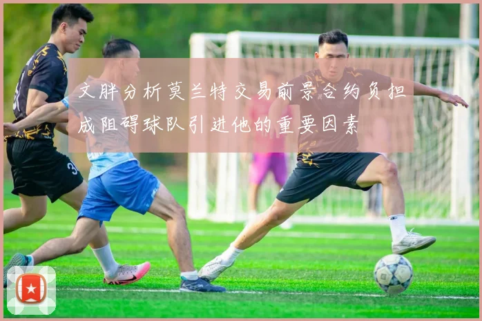 文胖分析莫兰特交易前景合约负担成阻碍球队引进他的重要因素