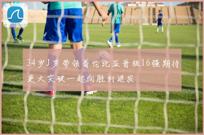 34岁J罗带领哥伦比亚晋级16强期待更大突破一起向胜利进发