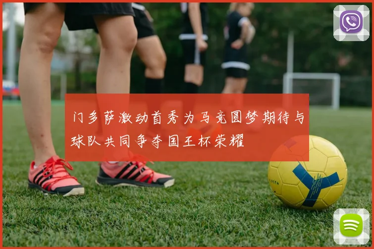 门多萨激动首秀为马竞圆梦期待与球队共同争夺国王杯荣耀
